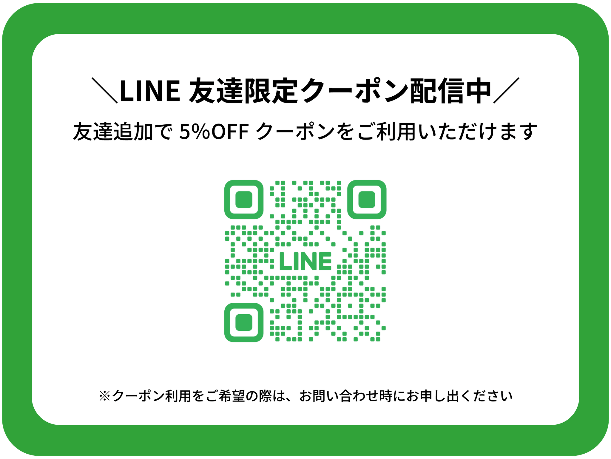LINE友達限定クーポン配信中
1名様あたり5％OFFのクーポンをご利用いただけます。
※ご利用をご希望の際はお問い合わせ時にお申し出ください