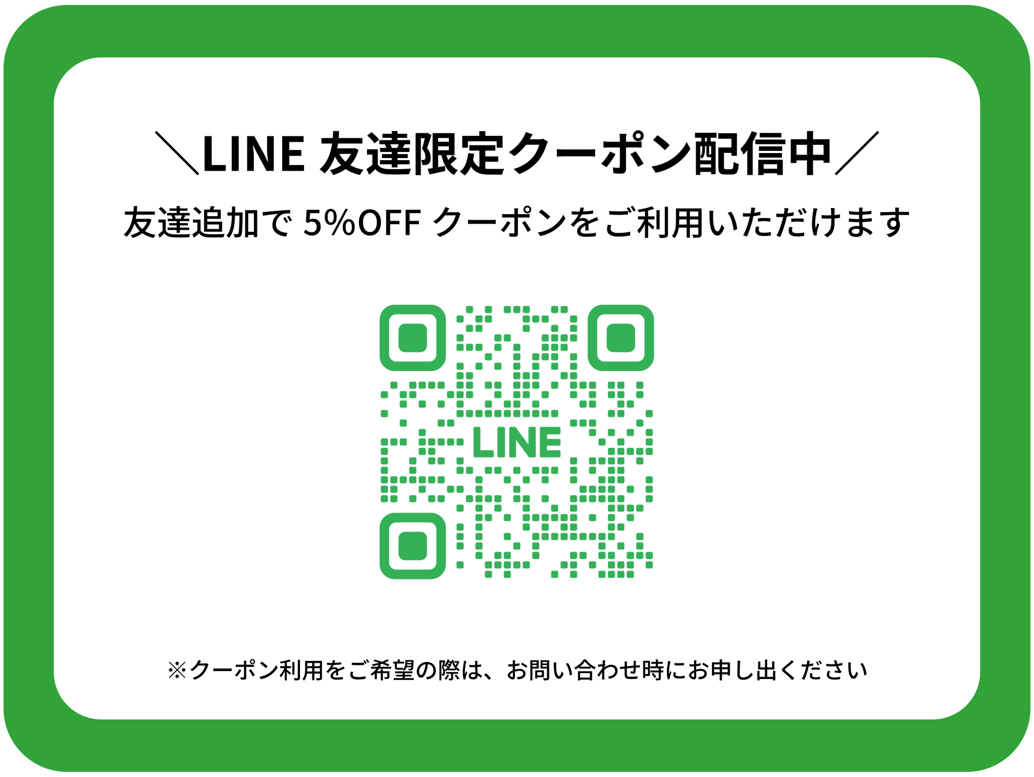 LINE友達限定クーポン配信中
1名様あたり5％OFFのクーポンをご利用いただけます。
※ご利用をご希望の際はお問い合わせ時にお申し出ください