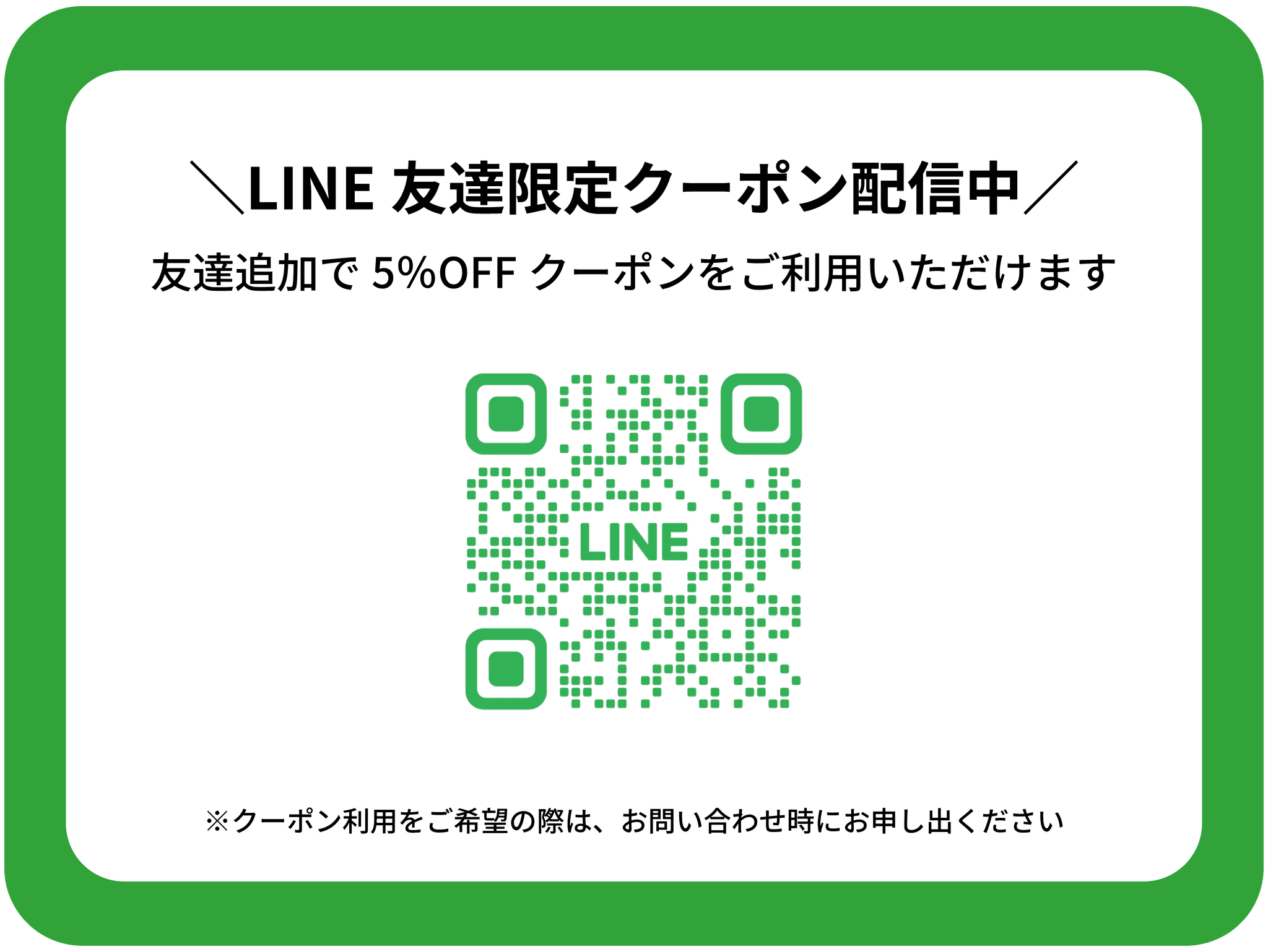 LINE友達限定クーポン配信中
1名様あたり5％OFFのクーポンをご利用いただけます。
※ご利用をご希望の際はお問い合わせ時にお申し出ください