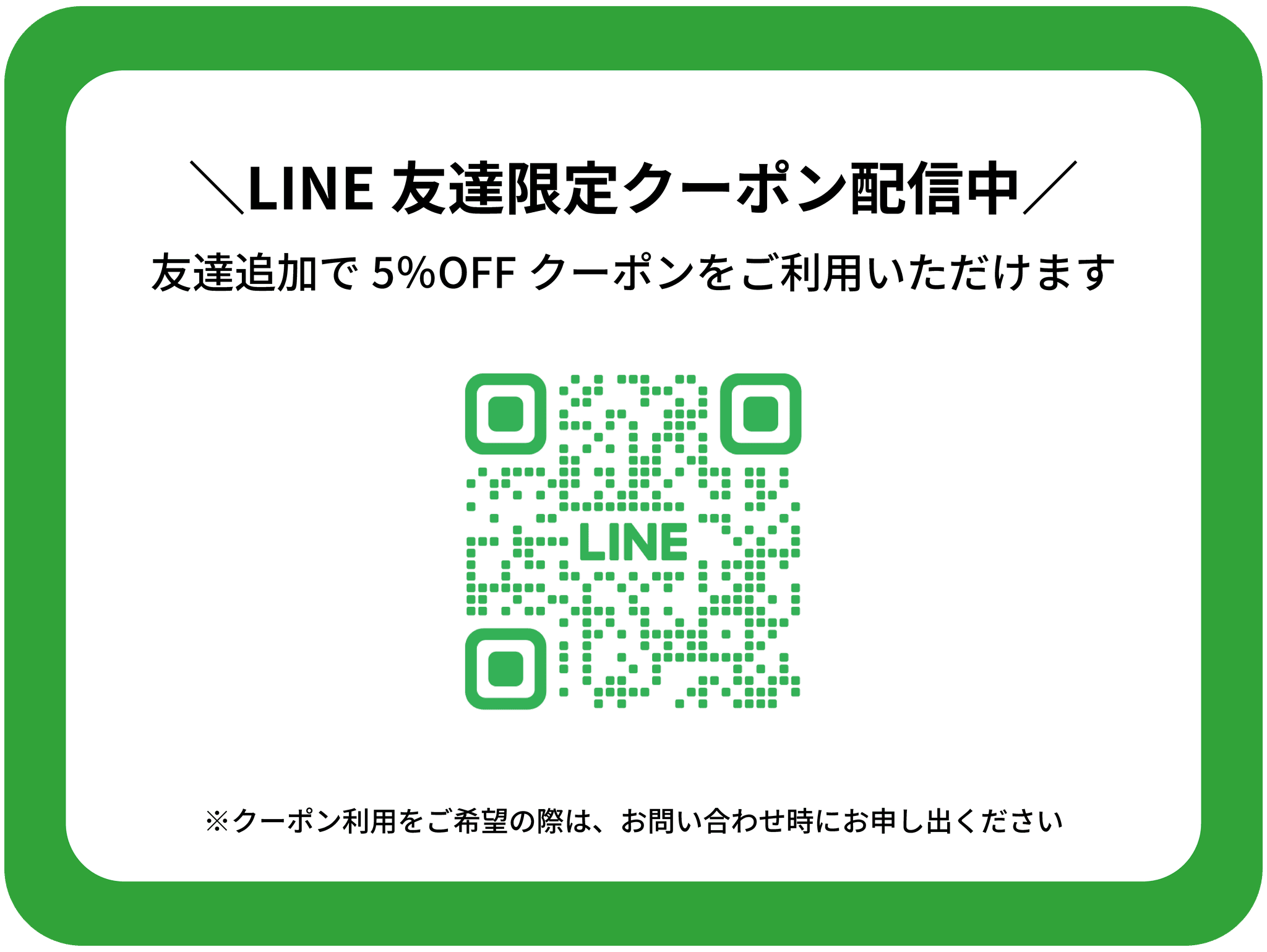 LINE友達限定クーポン配信中
1名様あたり5％OFFのクーポンをご利用いただけます。
※ご利用をご希望の際はお問い合わせ時にお申し出ください
